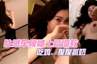 性感车模被土豪调教吃鸡狠狠抓奶被操淫荡娇喘