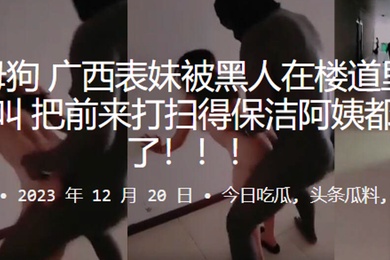 反差母狗广西表妹被黑人在楼道里干得嗷嗷叫把前来打扫得保洁阿姨都吓跑了