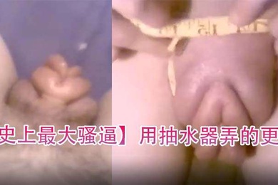 史上最大骚逼用抽水器弄的更大
