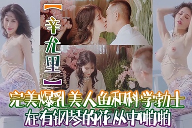 辛尤里高质量电影质感国产大片完美爆乳美人鱼和科学勃士在有钢琴的花丛中啪啪太有湿意了