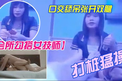 会所勾搭女技师全程拍摄带回酒店开操口交舔屌张开双腿抽插上位骑乘打桩猛操