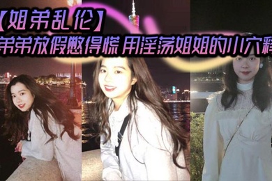 【姐弟乱伦】弟弟放假憋得慌 用淫荡姐姐的小穴释放