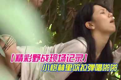 精彩野战现场记录大神公园坐等偸拍一对情侣凉亭里谈情说爱聊着聊着男的就动手了然后躲到小树林里吹拉弹唱啪啪