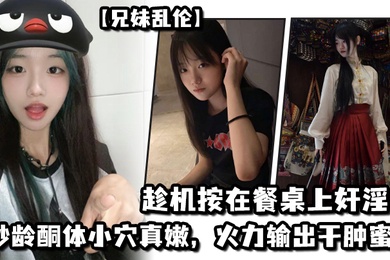 兄妹乱伦妹妹在厨房和爸爸打电话趁机按在餐桌上奸淫妙龄酮体小穴真嫩火力输出干肿蜜穴