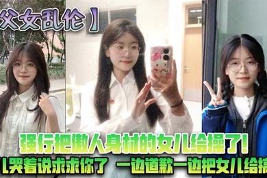 父女乱伦强行把傲人身材的女儿给操了女儿哭着说求求你了一边道歉一边把女儿给搞了