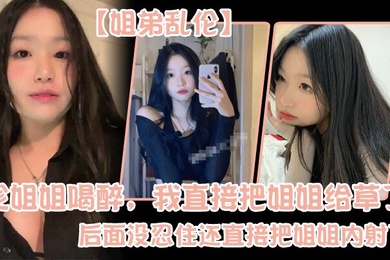 姐弟乱伦趁姐姐喝醉我直接把姐姐给草了后面没忍住还直接把姐姐内射了