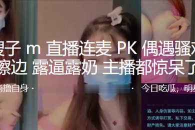 抖音嫂子M直播连麦PK偶遇骚鸡疯狂擦边露逼露奶主播都惊呆了