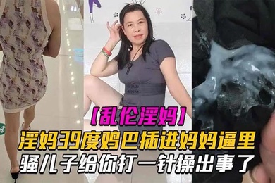 母子乱伦淫妈39度鸡巴插进妈妈逼里骚儿子给你打一针操出事了发高烧还忍不住做爱也是人才