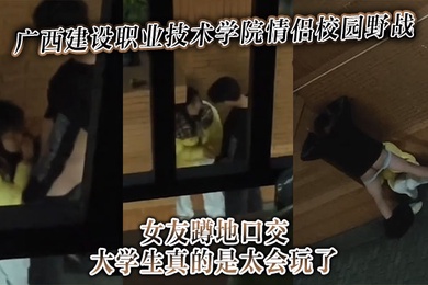广西建设职业技术学院情侣校园野战女友蹲地口交大学生真的是太会玩了