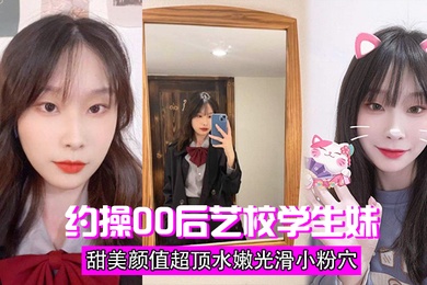 约操00后艺校学生妹甜美颜值超顶水嫩光滑小粉穴