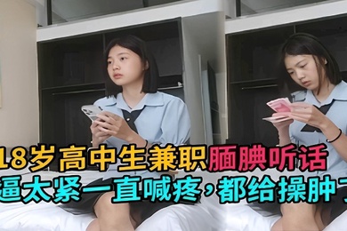 18岁高中生兼职腼腆听话逼太紧一直喊疼都给操肿了