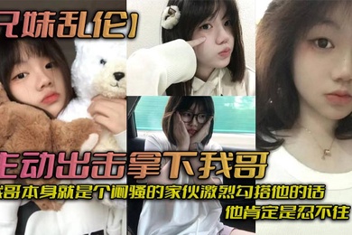 兄妹乱伦主动出击拿下我哥我自己觉得自己长得应该还算可以吧我哥本身就是个闷骚的家伙激烈勾搭他的话他肯定是忍不住_拿下哥让她跟我搞在一起