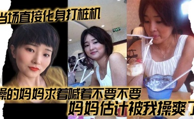 【母子乱伦】当场直接化身打桩机，操的妈妈求着喊着不要不要，妈妈估计被我操爽了