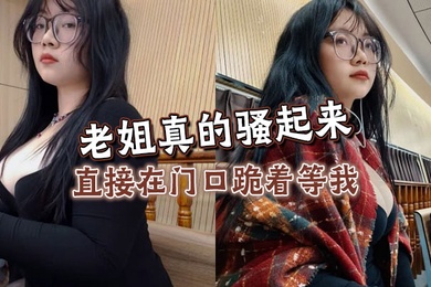 【姐弟乱伦】老姐真的骚起来，直接在门口跪着等我，看见鸡巴直接开舔
