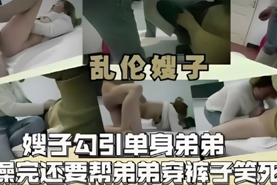 乱伦嫂子嫂子勾引单身弟弟操完还要帮弟弟穿裤子笑死了