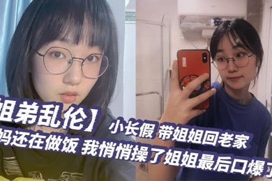 姐弟乱伦小长假带姐姐回老家爸妈还在做饭我悄悄操了姐姐最后口爆了
