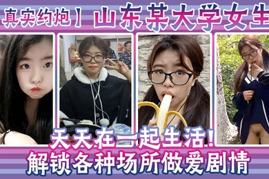真实约炮山东某大学女生天天在一起生活解锁各种场所做爱剧情