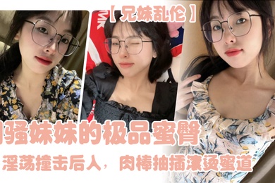 兄妹乱伦闷骚妹妹的极品蜜臀淫荡撞击后入肉棒抽插滚烫蜜道令人窒息榨射上头一晚干了三次虚脱