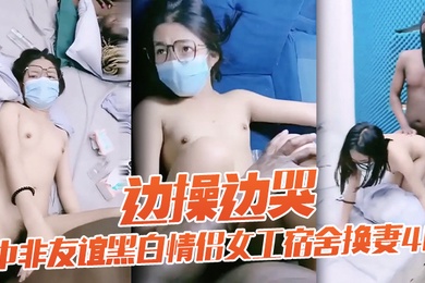 老黑太动作粗暴把眼镜妹弄疼男友生气中非友谊黑白情侣女工宿舍换妻4P边操边哭