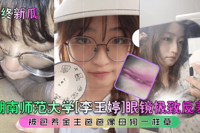 年终新瓜湖南师范大学李玉婷眼镜极致反差被包养金主爸爸像母狗一样草