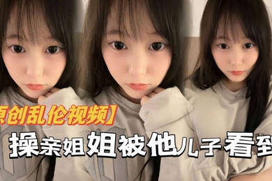 原创乱伦操亲姐姐被她儿了看到当着面内射了还被骂你不是说不会内射吗都流出来了