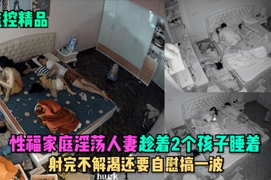 监控精品性福家庭淫荡人妻趁着2个孩子睡在勾引老公做爱射完不解渴还要自慰搞一波
