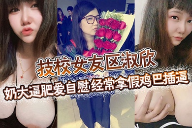 技校女友区淑欣奶大逼肥爱自慰经常拿假鸡巴插逼骚母狗一条