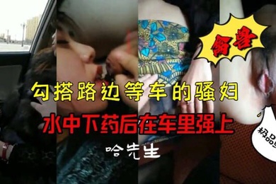 禽兽勾搭路边等车的骚妇水中下药后在车里强上