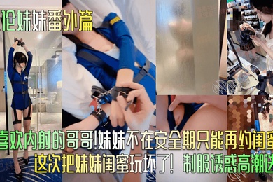 乱伦妹妹番外篇只喜欢内射的哥哥妹妹不在安全期只能再约闺蜜这次把妹妹闺蜜玩坏了制服诱惑高潮迭起