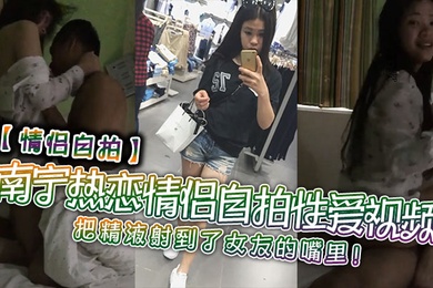 情侣自拍南宁热恋情侣自拍性爱视频把精液射到了女友的嘴里