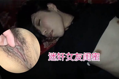 迷奸女友闺蜜趁女友的闺蜜喝醉睡着先扣逼后舔逼先日嘴后日逼最后射肚子上